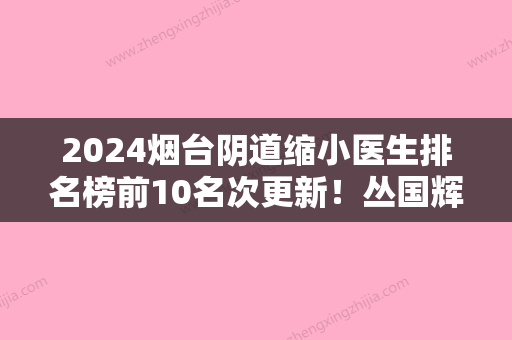 2024烟台阴道缩小医生排名榜前10名次更新！丛国辉、周晨	、杜杰各个都是人气之选