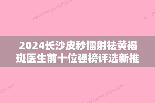 2024长沙皮秒镭射祛黄褐斑医生前十位强榜评选新推！王泽文、雷明盛、陈文庆口碑人气汇总