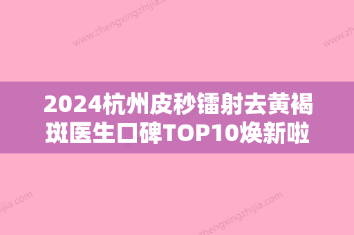 2024杭州皮秒镭射去黄褐斑医生口碑TOP10焕新啦！贺伯晓、方娅、周银芳等权威专家测评！