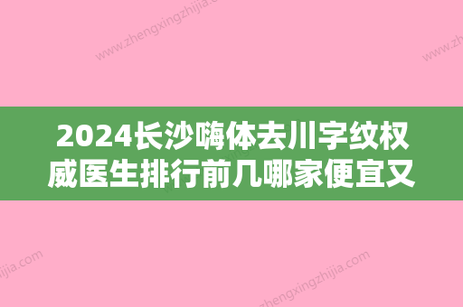 2024长沙嗨体去川字纹权威医生排行前几哪家便宜又好？郝立君	、万惠、马传勋口碑实力爆表