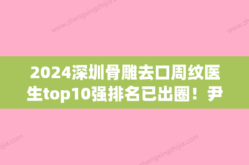 2024深圳骨雕去口周纹医生top10强排名已出圈！尹卫民、薛忠军、金洁上榜理由值得一看