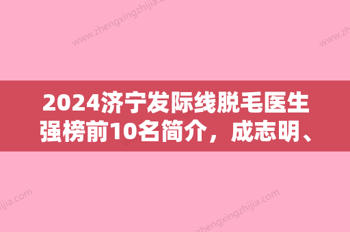 2024济宁发际线脱毛医生强榜前10名简介，成志明、曹品根、王英明值得关注~