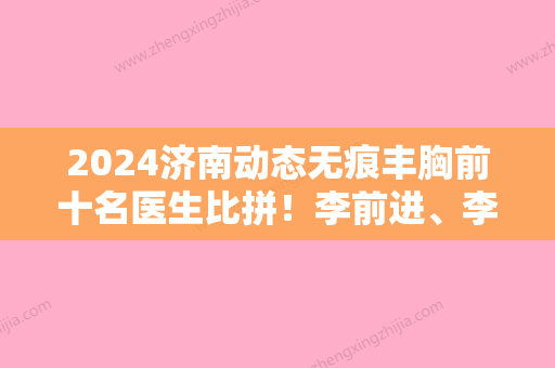 2024济南动态无痕丰胸前十名医生比拼！李前进、李德庆、储刚实力口碑均在线