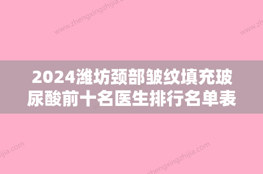 2024潍坊颈部皱纹填充玻尿酸前十名医生排行名单表一览！张传斗、孙锦江、阮潇舒价格也亲民