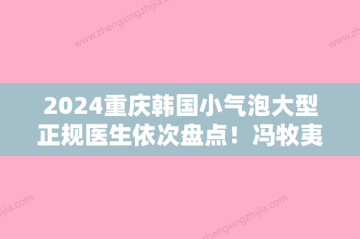 2024重庆韩国小气泡大型正规医生依次盘点！冯牧夷、莫让伟	、郑荃中心实力值得信赖