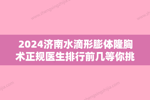 2024济南水滴形膨体隆胸术正规医生排行前几等你挑！夏炜、陈明玉、李华公立机构专家常驻榜单