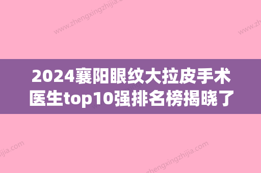 2024襄阳眼纹大拉皮手术医生top10强排名榜揭晓了，宋善策、姚春莲、王娜避坑不踩雷