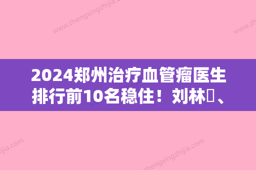 2024郑州治疗血管瘤医生排行前10名稳住！刘林嶓	、孟宝玺、张开明评价都很高