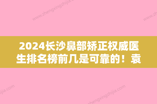 2024长沙鼻部矫正权威医生排名榜前几是可靠的！袁华、聂桥林	、刘杰网友墙裂推荐