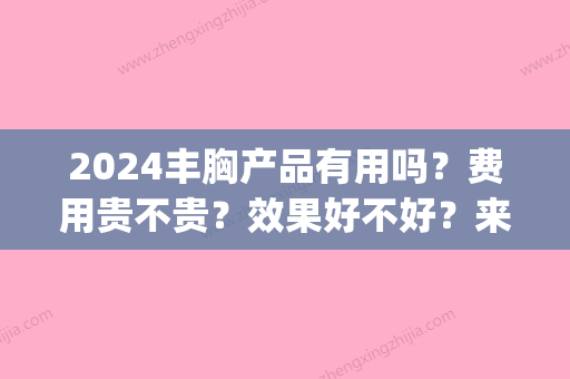 2024丰胸产品有用吗？费用贵不贵？效果好不好？来看详细介绍！(2024年丰胸产品)