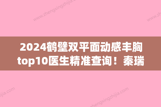 2024鹤壁双平面动感丰胸top10医生精准查询！秦瑞奇、曹四海	、张自卫专业实力强劲