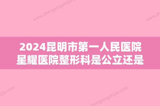 2024昆明市第一人民医院星耀医院整形科是公立还是私立？医院简介+双眼皮真人案例