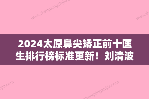 2024太原鼻尖矫正前十医生排行榜标准更新！刘清波、李超	、李根稷更有保障！