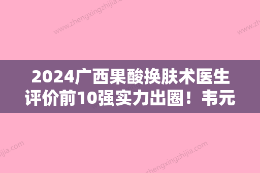 2024广西果酸换肤术医生评价前10强实力出圈！韦元强	、刘庆丰、周翔技术受肯定