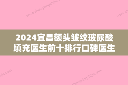 2024宜昌额头皱纹玻尿酸填充医生前十排行口碑医生名单！张宜彬、段砚方、王缉信名次不掺水分