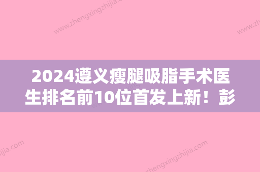 2024遵义瘦腿吸脂手术医生排名前10位首发上新！彭全明、罗美媛	、刘洪所在医院优劣势盘点！