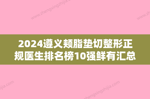 2024遵义颊脂垫切整形正规医生排名榜10强鲜有汇总！章超、刘雅楠	、曹志坚上榜