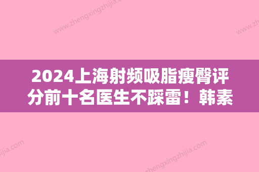 2024上海射频吸脂瘦臀评分前十名医生不踩雷！韩素萍、魏赟、李世荣技术好、还靠谱！