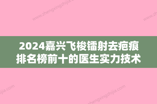 2024嘉兴飞梭镭射去疤痕排名榜前十的医生实力技术强！冯辉利、张占召	、黄林玉实力可靠	，选就对了！