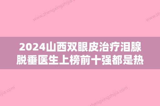 2024山西双眼皮治疗泪腺脱垂医生上榜前十强都是热门医生！王万辉、李 斌、李海明口碑点评挺好！