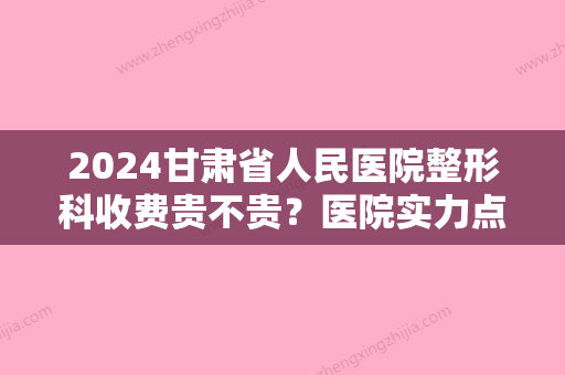 2024甘肃省人民医院整形科收费贵不贵？医院实力点评+2024双眼皮价格表参考！