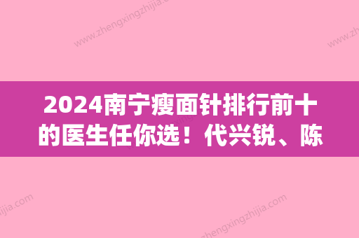 2024南宁瘦面针排行前十的医生任你选！代兴锐、陈敏、李小庆值得参考(南宁瘦脸针)