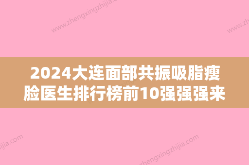 2024大连面部共振吸脂瘦脸医生排行榜前10强强强来袭！张宏、赵容基、孙婷婷技术实力值得信赖！