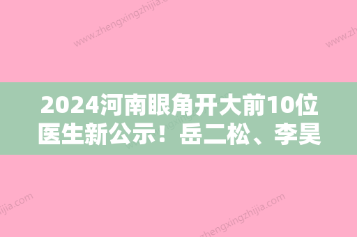 2024河南眼角开大前10位医生新公示！岳二松、李昊、王浩优质医美口碑推荐