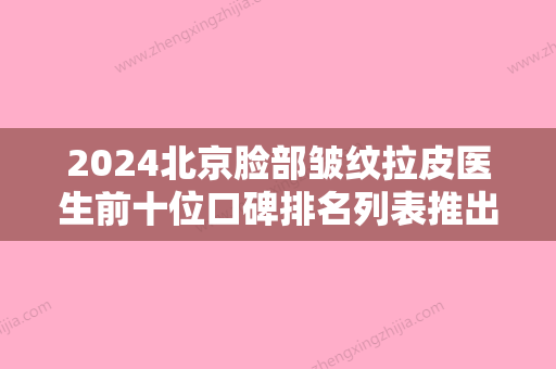 2024北京脸部皱纹拉皮医生前十位口碑排名列表推出！栾杰、肖明明、尹林前三医生口碑简介多方面展示！