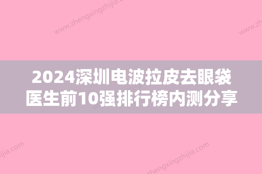 2024深圳电波拉皮去眼袋医生前10强排行榜内测分享！邹永红、陈志茹、张化博技术不错