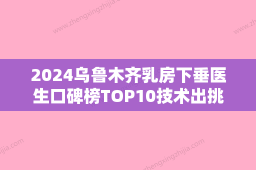 2024乌鲁木齐乳房下垂医生口碑榜TOP10技术出挑！李雪梅、查锦东、穆生海公立私立各有优势