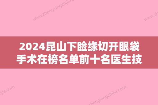 2024昆山下睑缘切开眼袋手术在榜名单前十名医生技术强！周嫒、张永明、许军爱网友点评：靠谱又有名