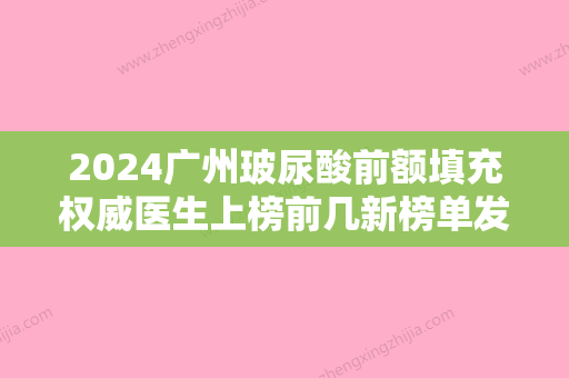 2024广州玻尿酸前额填充权威医生上榜前几新榜单发布！邹吉平、李军	、曹浩财这些专家名单看到就是赚到