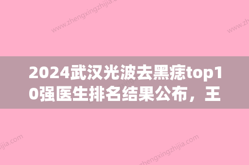 2024武汉光波去黑痣top10强医生排名结果公布，王朝晖、邹巍、王小艳私立医美也有靠谱