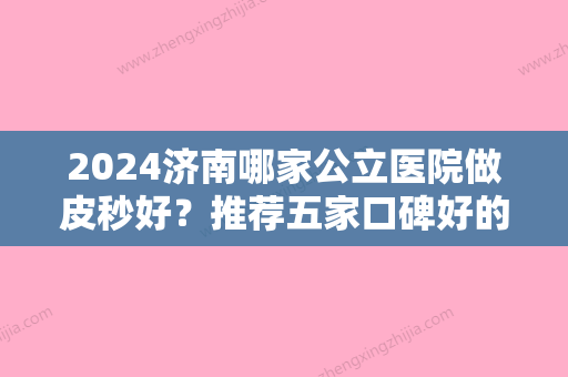 2024济南哪家公立医院做皮秒好？推荐五家口碑好的医院！你看中了哪家？