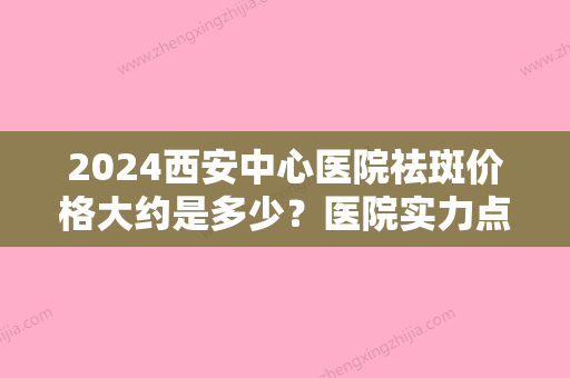 2024西安中心医院祛斑价格大约是多少？医院实力点评+2024全新价格表