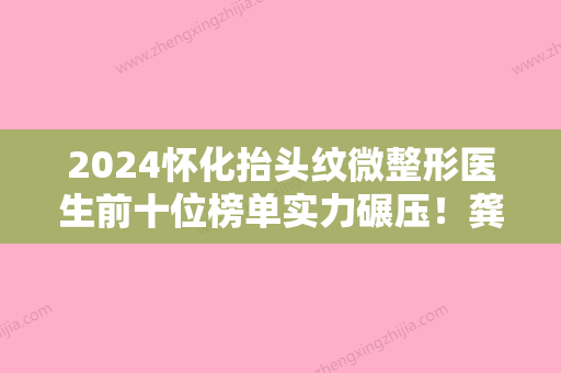 2024怀化抬头纹微整形医生前十位榜单实力碾压！龚泳豪、谭贵方、易斌网友呼声高