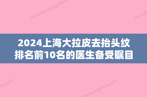 2024上海大拉皮去抬头纹排名前10名的医生备受瞩目！陆毅、赵康完CHOKANGWAN、孙永刚口碑特色盘点