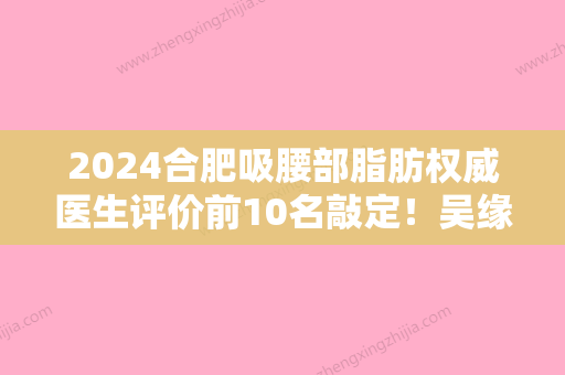 2024合肥吸腰部脂肪权威医生评价前10名敲定！吴缘、梁怀兰、官驹赳这些医生终于入围了