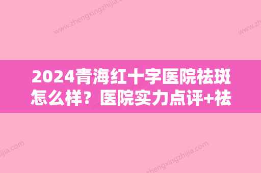 2024青海红十字医院祛斑怎么样？医院实力点评+祛斑真人前后效果对比~