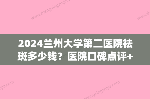 2024兰州大学第二医院祛斑多少钱？医院口碑点评+祛斑真人案例(兰州大学第二医院激光祛斑)