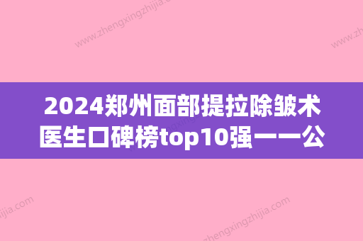 2024郑州面部提拉除皱术医生口碑榜top10强一一公布！索惠珠、孟庆鹏	、张宛霞口碑点评