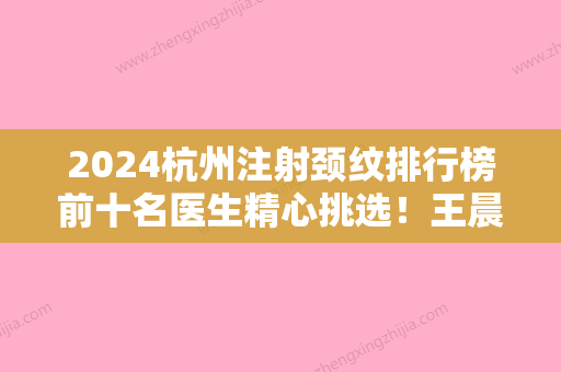 2024杭州注射颈纹排行榜前十名医生精心挑选！王晨	、张宇翔、金凤茹基本信息介绍+坐诊医院！