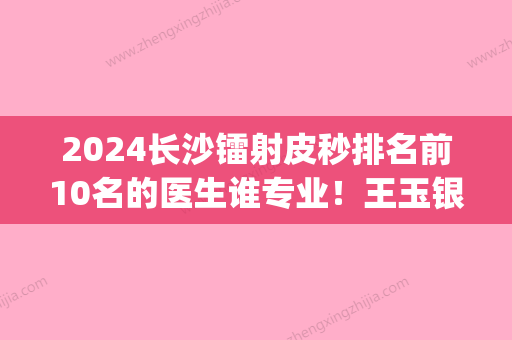 2024长沙镭射皮秒排名前10名的医生谁专业！王玉银、黄志鹏、娄芳样样yyds