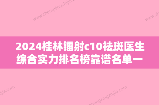 2024桂林镭射c10祛斑医生综合实力排名榜靠谱名单一览！彭军、翟婉芳、薄红兵实力派医院