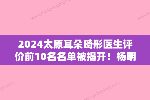 2024太原耳朵畸形医生评价前10名名单被揭开！杨明锋、李瑞芬、张俊风格优势评价！