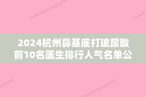 2024杭州鼻基底打玻尿酸前10名医生排行人气名单公开！王梦纯、曾茜、李牧桑稳居口碑人气前三！