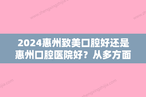 2024惠州致美口腔好还是惠州口腔医院好？从多方面帮你解析两家的区别，看完心中有数！