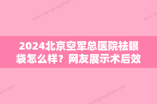 2024北京空军总医院祛眼袋怎么样？网友展示术后效果图/价格表2024新版~