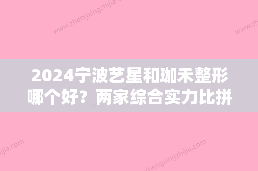 2024宁波艺星和珈禾整形哪个好？两家综合实力比拼、手术效果	、价格收费方面分析！